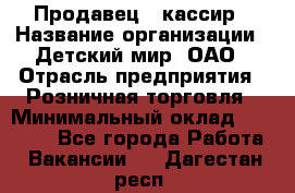 Продавец - кассир › Название организации ­ Детский мир, ОАО › Отрасль предприятия ­ Розничная торговля › Минимальный оклад ­ 25 000 - Все города Работа » Вакансии   . Дагестан респ.